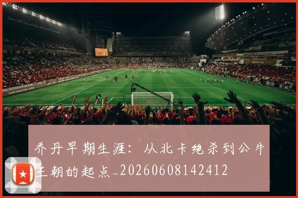 乔丹早期生涯：从北卡绝杀到公牛王朝的起点_20260608142412
