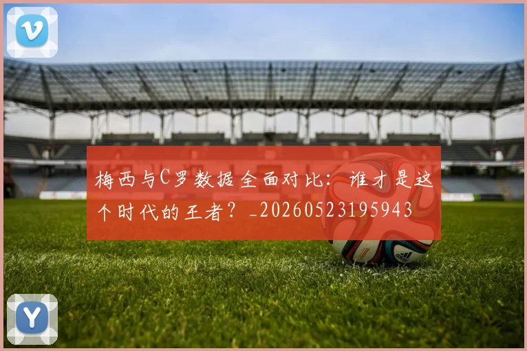 梅西与C罗数据全面对比：谁才是这个时代的王者？_20260523195943
