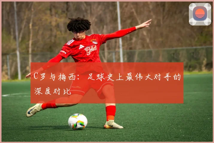 C罗与梅西：足球史上最伟大对手的深度对比