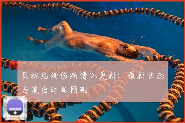 贝林厄姆伤病情况更新:最新状态与复出时间预测