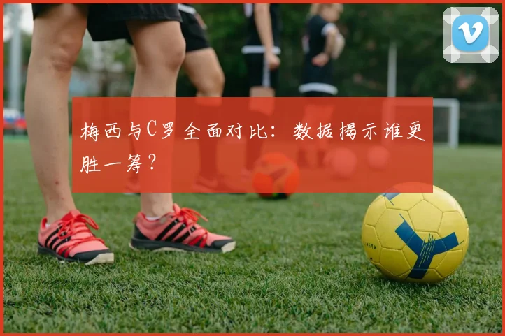 梅西与C罗全面对比：数据揭示谁更胜一筹？