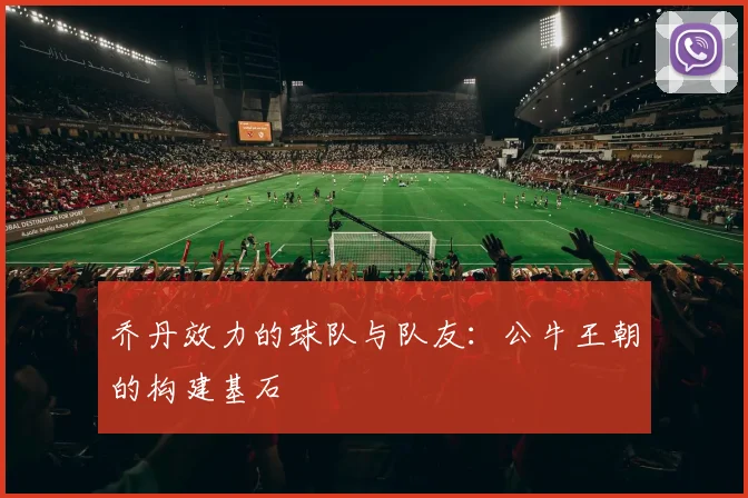 乔丹效力的球队与队友：公牛王朝的构建基石