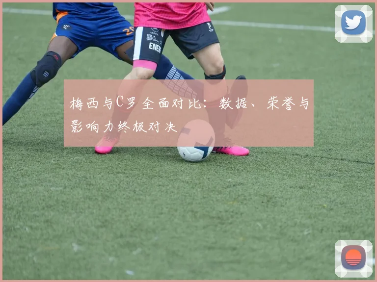 梅西与C罗全面对比：数据、荣誉与影响力终极对决