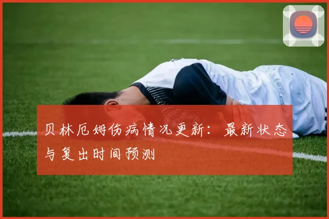 贝林厄姆伤病情况更新：最新状态与复出时间预测