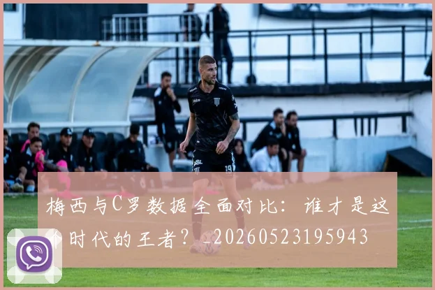 梅西与C罗数据全面对比:谁才是这个时代的王者?_20260523195943