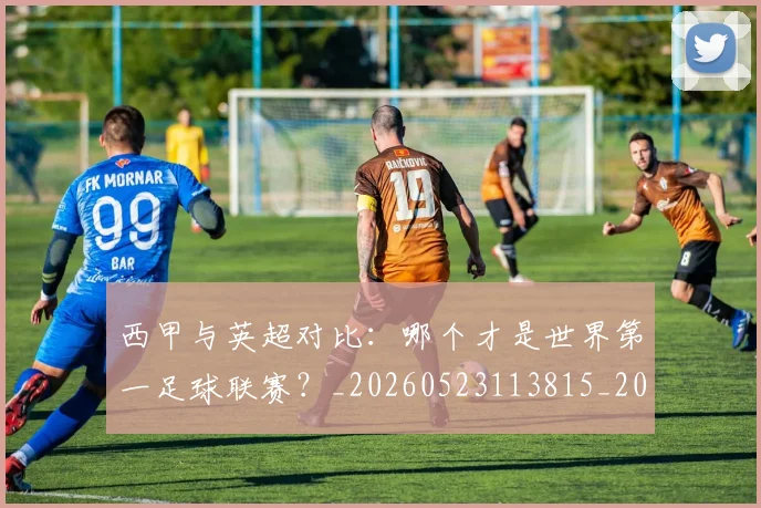 西甲与英超对比：哪个才是世界第一足球联赛？_20260523113815_20260610170153