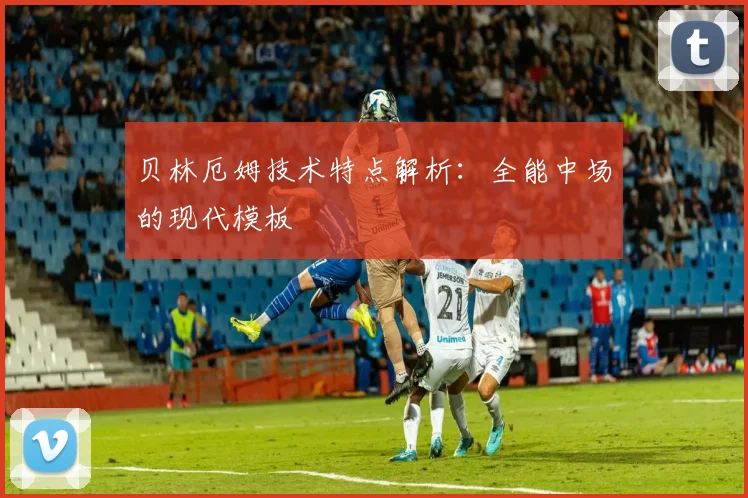 贝林厄姆技术特点解析:全能中场的现代模板
